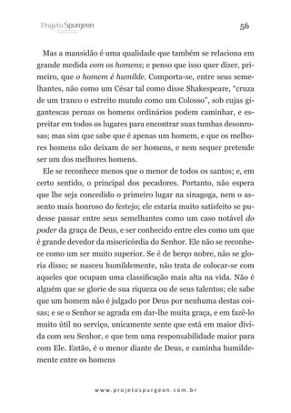 56
Mas a mansidão é uma qualidade que também se relaciona em
grande medida com os homens; e penso que isso quer dizer, primeiro, que o homem é humilde. Comporta-se, entre seus semelhantes, não como um César tal como disse Shakespeare, “cruza
de um tranco o estreito mundo como um Colosso”, sob cujas gigantescas pernas os homens ordinários podem caminhar, e espreitar em todos os lugares para encontrar suas tumbas desonrosas; mas sim que sabe que é apenas um homem, e que os melhores homens não deixam de ser homens, e nem sequer pretende
ser um dos melhores homens.
Ele se reconhece menos que o menor de todos os santos; e, em
certo sentido, o principal dos pecadores. Portanto, não espera
que lhe seja concedido o primeiro lugar na sinagoga, nem o assento mais honroso do festejo; ele estaria muito satisfeito se pudesse passar entre seus semelhantes como um caso notável do
poder da graça de Deus, e ser conhecido entre eles como um que
é grande devedor da misericórdia do Senhor. Ele não se reconhece como um ser muito superior. Se é de berço nobre, não se gloria disso; se nasceu humildemente, não trata de colocar-se com
aqueles que ocupam uma classificação mais alta na vida. Não é
alguém que se glorie de sua riqueza ou de seus talentos; ele sabe
que um homem não é julgado por Deus por nenhuma destas coisas; e se o Senhor se agrada em dar-lhe muita graça, e em fazê-lo
muito útil no serviço, unicamente sente que está em maior dívida com seu Senhor, e que tem uma responsabilidade maior para
com Ele. Então, é o menor diante de Deus, e caminha humildemente entre os homens

w w w. p r o j e t o s p u r g e o n . c o m . b r

 