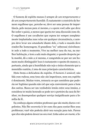 57
O homem de espírito manso é sempre de um temperamento e
de um comportamento humilde. É exatamente o contrário do homem orgulhoso que, percebe-se, deve ser uma pessoa de importância, pelo menos para si mesmo, e a quem você sabe que deve
lhe ceder o passo, a menos que queira ter uma discussão com ele.
O orgulhoso é um cavalheiro que espera ter sempre completamente implantadas suas velas em qualquer circunstância, e sempre deve levar seu estandarte diante dele, e todo o mundo deve
render-lhe homenagem. O grandioso “eu” sobressai visivelmente nele a todo o momento. Vive na melhor casa da rua, na melhor habitação, e tem a sala mais elegante; e quando desperta pela manhã, dá a mão a si mesmo, e congratula-se por ser um homem muito distinguido! Isso é exatamente o oposto do manso; e,
portanto, ainda que a humildade não seja o único elemento que a
mansidão contém, é uma de suas principais características.
Disto brota a delicadeza do espírito. O homem é amável; não
fala com rudeza; seus tons não são imperiosos, nem seu espírito
é dominante. Muitas vezes, renuncia ao que considera que poderia ser legítimo quando não crê que seja conveniente para o bem
dos outros. Busca ser um verdadeiro irmão entre seus irmãos, e
considera-se muito honrado se pode ser o porteiro da casa do Senhor, ou desempenhar qualquer serviço insignificante para a família da fé.
Eu conheço alguns cristãos professos que são muito duros e repelentes. Não lhe ocorreria ir ter com eles para contar-lhes seus
problemas; você não poderia abrir seu coração para tais. Parece
que eles não podem descer ao seu nível. Estão sobre um monte, e fa-

w w w. p r o j e t o s p u r g e o n . c o m . b r

 