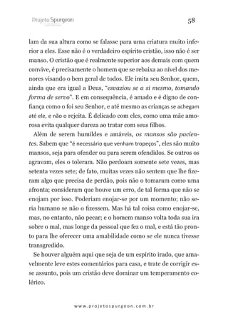 58
lam da sua altura como se falasse para uma criatura muito inferior a eles. Esse não é o verdadeiro espírito cristão, isso não é ser
manso. O cristão que é realmente superior aos demais com quem
convive, é precisamente o homem que se rebaixa ao nível dos menores visando o bem geral de todos. Ele imita seu Senhor, quem,
ainda que era igual a Deus, “esvaziou se a si mesmo, tomando
forma de servo”. E em consequência, é amado e é digno de confiança como o foi seu Senhor, e até mesmo as crianças se achegam
até ele, e não o rejeita. É delicado com eles, como uma mãe amorosa evita qualquer dureza ao tratar com seus filhos.
Além de serem humildes e amáveis, os mansos são pacientes. Sabem que “é necessário que venham tropeços”, eles são muito
mansos, seja para ofender ou para serem ofendidos. Se outros os
agravam, eles o toleram. Não perdoam somente sete vezes, mas
setenta vezes sete; de fato, muitas vezes não sentem que lhe fizeram algo que precisa de perdão, pois não o tomaram como uma
afronta; consideram que houve um erro, de tal forma que não se
enojam por isso. Poderiam enojar-se por um momento; não seria humano se não o fizessem. Mas há tal coisa como enojar-se,
mas, no entanto, não pecar; e o homem manso volta toda sua ira
sobre o mal, mas longe da pessoal que fez o mal, e está tão pronto para lhe oferecer uma amabilidade como se ele nunca tivesse
transgredido.
Se houver alguém aqui que seja de um espírito irado, que amavelmente leve estes comentários para casa, e trate de corrigir esse assunto, pois um cristão deve dominar um temperamento colérico.

w w w. p r o j e t o s p u r g e o n . c o m . b r

 