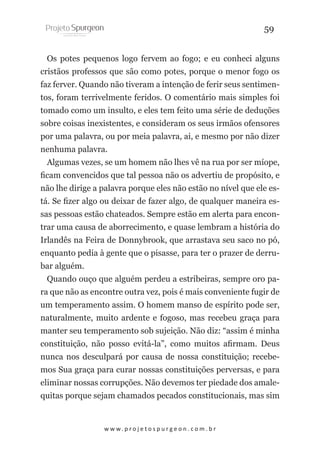 59
Os potes pequenos logo fervem ao fogo; e eu conheci alguns
cristãos professos que são como potes, porque o menor fogo os
faz ferver. Quando não tiveram a intenção de ferir seus sentimentos, foram terrivelmente feridos. O comentário mais simples foi
tomado como um insulto, e eles tem feito uma série de deduções
sobre coisas inexistentes, e consideram os seus irmãos ofensores
por uma palavra, ou por meia palavra, ai, e mesmo por não dizer
nenhuma palavra.
Algumas vezes, se um homem não lhes vê na rua por ser míope,
ficam convencidos que tal pessoa não os advertiu de propósito, e
não lhe dirige a palavra porque eles não estão no nível que ele está. Se fizer algo ou deixar de fazer algo, de qualquer maneira essas pessoas estão chateados. Sempre estão em alerta para encontrar uma causa de aborrecimento, e quase lembram a história do
Irlandês na Feira de Donnybrook, que arrastava seu saco no pó,
enquanto pedia à gente que o pisasse, para ter o prazer de derrubar alguém.
Quando ouço que alguém perdeu a estribeiras, sempre oro para que não as encontre outra vez, pois é mais conveniente fugir de
um temperamento assim. O homem manso de espírito pode ser,
naturalmente, muito ardente e fogoso, mas recebeu graça para
manter seu temperamento sob sujeição. Não diz: “assim é minha
constituição, não posso evitá-la”, como muitos afirmam. Deus
nunca nos desculpará por causa de nossa constituição; recebemos Sua graça para curar nossas constituições perversas, e para
eliminar nossas corrupções. Não devemos ter piedade dos amalequitas porque sejam chamados pecados constitucionais, mas sim

w w w. p r o j e t o s p u r g e o n . c o m . b r

 