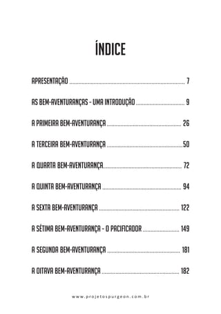 ÍNDICE
apresentaÇÃo ............................................ . . . . . . . . . . . . . . . . . . . . . . . . . . . . . . . . 7
As Bem-Aventuranças - Uma introdução . . . . . . . . . . . . . . . . . . . . . . . . . . . . . . . . 9
A Primeira Bem-Aventurança .................... . . . . . . . . . . . . . . . . . . . . . . . . . . . . . 26
A Terceira Bem-Aventurança ................... . . . . . . . . . . . . . . . . . . . . . . . . . . . . . . . 50
A Quarta Bem-Aventurança...................... . . . . . . . . . . . . . . . . . . . . . . . . . . . . . . 72
A Quinta Bem-Aventurança ...................... . . . . . . . . . . . . . . . . . . . . . . . . . . . . . . 94
A Sexta Bem-Aventurança ......................... . . . . . . . . . . . . . . . . . . . . . . . . . . . . 122
A Sétima Bem-Aventurança - O Pacificador . . . . . . . . . . . . . . . . . . . . . . . . 149
A SEGUNDA BEM-AVENTURANÇA .................... . . . . . . . . . . . . . . . . . . . . . . . . . . . . 181
A OITAVA BEM-AVENTURANÇA ....................... . . . . . . . . . . . . . . . . . . . . . . . . . . . . 182
w w w. p r o j e t o s p u r g e o n . c o m . b r

 