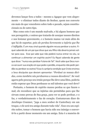 60
devemos lançar fora a todos - mesmo a Agague que vem alegremente – e eliminar todos diante do Senhor, quem nos converte
em mais do que vencedores sobre todo o pecado, sejam constitucionais ou de outro tipo.
Mas como este é um mundo malvado, e há alguns homens que
nos perseguirão, e outros que tratarão de usurpar nossos direitos
e nos lesionar gravemente, e o homem manso vai mais além do
que há de suportar, pois ele perdoa livremente a injúria que lhe
é infligida. É um mau sinal quando alguém recusa perdoar a outro. Fiquei sabendo de um pai que disse que seu filho não deveria jamais voltar para casa. Esse pai sabe que não poderá nunca entrar no céu, se
continuar a alimentar um espírito assim? Eu fiquei sabendo de gente
que disse: “nunca vou perdoar Fulano de Tal”. Você sabe que Deus nunca vai ouvir sua oração em que pede o perdão, enquanto não pedir perdão ou perdoar os outros? Essa é a própria condição que Cristo ensinou
a Seus discípulos que deviam apresentar: “Perdoai as nossas dividas, como também nós perdoamos a nossos devedores”. Se você
agarra pelo pescoço seu irmão porque lhe deve uma libra, poderia
então esperar que Deus perdoasse os mil talentos que você deve?
Portanto, o homem de espírito manso perdoa os que fazem o
mal; ele reconhece que as injúrias são permitidas para que lhe
sirvam como provas de Sua graça, para ver se pode perdoar, e o
faz, e verdadeiramente o faz de coração. Costumavam dizer do
Arcebispo Cranmer, “joga a meu senhor de Canterbury em um
truque, e ele será teu amigo durante toda vida”. Esse era um espírito nobre, tomar o homem que havia sido seu inimigo e convertê-lo a partir desse momento em um amigo. Esta é a maneira de

w w w. p r o j e t o s p u r g e o n . c o m . b r

 
