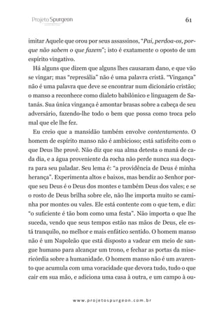 61
imitar Aquele que orou por seus assassinos, “Pai, perdoa-os, porque não sabem o que fazem”; isto é exatamente o oposto de um
espírito vingativo.
Há alguns que dizem que alguns lhes causaram dano, e que vão
se vingar; mas “represália” não é uma palavra cristã. “Vingança”
não é uma palavra que deve se encontrar num dicionário cristão;
o manso a reconhece como dialeto babilónico e linguagem de Satanás. Sua única vingança é amontar brasas sobre a cabeça de seu
adversário, fazendo-lhe todo o bem que possa como troca pelo
mal que ele lhe fez.
Eu creio que a mansidão também envolve contentamento. O
homem de espírito manso não é ambicioso; está satisfeito com o
que Deus lhe provê. Não diz que sua alma detesta o maná de cada dia, e a água proveniente da rocha não perde nunca sua doçura para seu paladar. Seu lema é: “a providência de Deus é minha
herança”. Experimenta altos e baixos, mas bendiz ao Senhor porque seu Deus é o Deus dos montes e também Deus dos vales; e se
o rosto de Deus brilha sobre ele, não lhe importa muito se caminha por montes ou vales. Ele está contente com o que tem, e diz:
“o suficiente é tão bom como uma festa”. Não importa o que lhe
suceda, vendo que seus tempos estão nas mãos de Deus, ele está tranquilo, no melhor e mais enfático sentido. O homem manso
não é um Napoleão que está disposto a vadear em meio de sangue humano para alcançar um trono, e fechar as portas da misericórdia sobre a humanidade. O homem manso não é um avarento que acumula com uma voracidade que devora tudo, tudo o que
cair em sua mão, e adiciona uma casa à outra, e um campo à ou-

w w w. p r o j e t o s p u r g e o n . c o m . b r

 