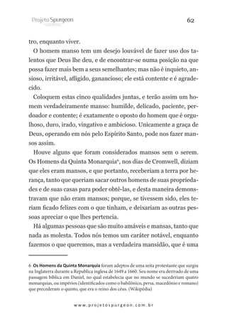 62
tro, enquanto viver.
O homem manso tem um desejo louvável de fazer uso dos talentos que Deus lhe deu, e de encontrar-se numa posição na que
possa fazer mais bem a seus semelhantes; mas não é inquieto, ansioso, irritável, afligido, ganancioso; ele está contente e é agradecido.
Coloquem estas cinco qualidades juntas, e terão assim um homem verdadeiramente manso: humilde, delicado, paciente, perdoador e contente; é exatamente o oposto do homem que é orgulhoso, duro, irado, vingativo e ambicioso. Unicamente a graça de
Deus, operando em nós pelo Espírito Santo, pode nos fazer mansos assim.
Houve alguns que foram considerados mansos sem o serem.
Os Homens da Quinta Monarquia6, nos dias de Cromwell, diziam
que eles eram mansos, e que portanto, receberiam a terra por herança, tanto que queriam sacar outros homens de suas propriedades e de suas casas para poder obtê-las, e desta maneira demonstravam que não eram mansos; porque, se tivessem sido, eles teriam ficado felizes com o que tinham, e deixariam as outras pessoas apreciar o que lhes pertencia.
Há algumas pessoas que são muito amáveis e mansas, tanto que
nada as molesta. Todos nós temos um caráter notável, enquanto
fazemos o que queremos, mas a verdadeira mansidão, que é uma
6 Os Homens da Quinta Monarquia foram adeptos de uma seita protestante que surgiu
na Inglaterra durante a Republica inglesa de 1649 a 1660. Seu nome era derivado de uma
passagem bíblica em Daniel, no qual estabelecia que no mundo se sucederiam quatro
monarquias, ou impérios (identificados como o babilônico, persa, macedônio e romano)
que precederam o quinto, que era o reino dos céus. (Wikipédia)
w w w. p r o j e t o s p u r g e o n . c o m . b r

 