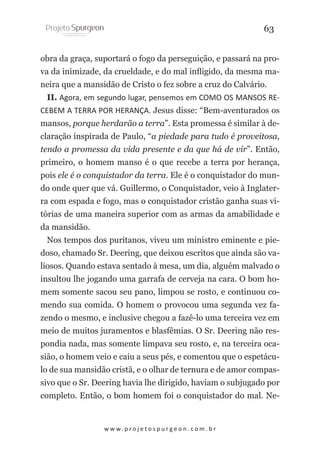 63
obra da graça, suportará o fogo da perseguição, e passará na prova da inimizade, da crueldade, e do mal infligido, da mesma maneira que a mansidão de Cristo o fez sobre a cruz do Calvário.
II. Agora, em segundo lugar, pensemos em COMO OS MANSOS RECEBEM A TERRA POR HERANÇA. Jesus disse: “Bem-aventurados os
mansos, porque herdarão a terra”. Esta promessa é similar à declaração inspirada de Paulo, “a piedade para tudo é proveitosa,
tendo a promessa da vida presente e da que há de vir”. Então,
primeiro, o homem manso é o que recebe a terra por herança,
pois ele é o conquistador da terra. Ele é o conquistador do mundo onde quer que vá. Guillermo, o Conquistador, veio à Inglaterra com espada e fogo, mas o conquistador cristão ganha suas vitórias de uma maneira superior com as armas da amabilidade e
da mansidão.
Nos tempos dos puritanos, viveu um ministro eminente e piedoso, chamado Sr. Deering, que deixou escritos que ainda são valiosos. Quando estava sentado à mesa, um dia, alguém malvado o
insultou lhe jogando uma garrafa de cerveja na cara. O bom homem somente sacou seu pano, limpou se rosto, e continuou comendo sua comida. O homem o provocou uma segunda vez fazendo o mesmo, e inclusive chegou a fazê-lo uma terceira vez em
meio de muitos juramentos e blasfêmias. O Sr. Deering não respondia nada, mas somente limpava seu rosto, e, na terceira ocasião, o homem veio e caiu a seus pés, e comentou que o espetáculo de sua mansidão cristã, e o olhar de ternura e de amor compassivo que o Sr. Deering havia lhe dirigido, haviam o subjugado por
completo. Então, o bom homem foi o conquistador do mal. Ne-

w w w. p r o j e t o s p u r g e o n . c o m . b r

 