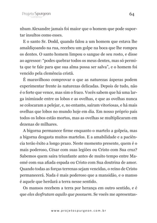 64
nhum Alexandre jamais foi maior que o homem que pode suportar insultos como esses.
E o santo Sr. Dodd, quando falou a um homem que estava lhe
amaldiçoando na rua, recebeu um golpe na boca que lhe rompeu
os dentes. O santo homem limpou o sangue de seu rosto, e disse
ao agressor: “podes quebrar todos os meus dentes, mas só permita que te fale para que sua alma possa ser salva”, e o homem foi
vencido pela clemência cristã.
É maravilhoso comprovar o que as naturezas ásperas podem
experimentar frente às naturezas delicadas. Depois de tudo, não
é o forte que vence, mas sim o fraco. Vocês sabem que há uma larga inimizade entre os lobos e as ovelhas, e que as ovelhas nunca
se colocaram a pelejar, e, no entanto, saíram vitoriosas, e há mais
ovelhas que lobos no mundo hoje em dia. Em nosso próprio país
todos os lobos estão mortos, mas as ovelhas se multiplicaram em
dezenas de milhares.
A bigorna permanece firme enquanto o martelo a golpeia, mas
a bigorna desgasta muitos martelos. E a amabilidade e a paciência terão êxito a longo prazo. Neste momento presente, quem é o
mais poderoso, César com suas legiões ou Cristo com Sua cruz?
Sabemos quem saíra triunfante antes de muito tempo entre Maomé com sua afiada espada ou Cristo com Sua doutrina de amor.
Quando todas as forças terrenas sejam vencidas, o reino de Cristo
permanecerá. Nada é mais poderoso que a mansidão, e o manso
é aquele que herdará a terra nesse sentido.
Os mansos recebem a terra por herança em outro sentido, e é
que eles desfrutam aquilo que possuem. Se vocês me apresentas-

w w w. p r o j e t o s p u r g e o n . c o m . b r

 