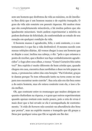 65
sem um homem que desfrutou da vida ao máximo, eu de imediato lhes diria que é um homem manso e de espírito tranquilo. O
gozo da vida não consiste em possuir riquezas. Há muitos ricos
que são completamente miseráveis, e há muitos pobres que são
igualmente miseráveis. Vocês podem experimentar a miséria ou
podem desfrutar de felicidade, de conformidade ao estado de seu
coração em qualquer condição da vida.
O homem manso é agradecido, feliz, e está contente, e o contentamento é o que faz a vida desfrutável. O mesmo sucede com
nossas refeições diárias. Ali vemos chegar à casa um homem que
se dispõe a cear; inclina sua cabeça, e diz: “pelo o que estamos a
ponto de receber, que o Senhor nos faça verdadeiramente agradecidos”; e logo abre seus olhos, e rosna: “Como! Carneiro frio outra
vez?” Seu espírito é muito diferente do bom cristão que, quando
chegou em casa, encontra duas sardinhas e duas ou três papas na
mesa, e pronunciou sobre elas esta benção: “Pai Celestial, graças
te damos porque Tu tem rebuscado tanto na terra como no mar
para nos encontrar neste convite”. Sua ceia não era tão boa como
a do outro homem, mas ele estava contente com ela, e isso a fazia melhor.
Oh, que contraste entre os resmungos que muitos abrigam enquanto chafurdam na riqueza, e o gozo que outros experimentam
quando apenas contam com muito pouco, pois a ceia de ervas é
mais doce que o boi cevado se ela é acompanhada de contentamento. “A vida do homem não consiste na abundância dos bens
que possui”, mas no espírito manso e tranquilo que dá graças a
Deus por qualquer coisa que Ele se agrade em lhe dar.

w w w. p r o j e t o s p u r g e o n . c o m . b r

 