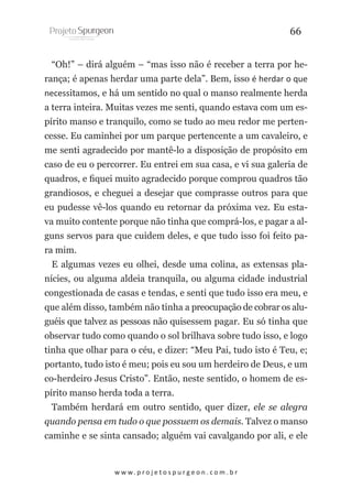 66
“Oh!” – dirá alguém – “mas isso não é receber a terra por herança; é apenas herdar uma parte dela”. Bem, isso é herdar o que
necessitamos, e há um sentido no qual o manso realmente herda
a terra inteira. Muitas vezes me senti, quando estava com um espírito manso e tranquilo, como se tudo ao meu redor me pertencesse. Eu caminhei por um parque pertencente a um cavaleiro, e
me senti agradecido por mantê-lo a disposição de propósito em
caso de eu o percorrer. Eu entrei em sua casa, e vi sua galeria de
quadros, e fiquei muito agradecido porque comprou quadros tão
grandiosos, e cheguei a desejar que comprasse outros para que
eu pudesse vê-los quando eu retornar da próxima vez. Eu estava muito contente porque não tinha que comprá-los, e pagar a alguns servos para que cuidem deles, e que tudo isso foi feito para mim.
E algumas vezes eu olhei, desde uma colina, as extensas planícies, ou alguma aldeia tranquila, ou alguma cidade industrial
congestionada de casas e tendas, e senti que tudo isso era meu, e
que além disso, também não tinha a preocupação de cobrar os aluguéis que talvez as pessoas não quisessem pagar. Eu só tinha que
observar tudo como quando o sol brilhava sobre tudo isso, e logo
tinha que olhar para o céu, e dizer: “Meu Pai, tudo isto é Teu, e;
portanto, tudo isto é meu; pois eu sou um herdeiro de Deus, e um
co-herdeiro Jesus Cristo”. Então, neste sentido, o homem de espírito manso herda toda a terra.
Também herdará em outro sentido, quer dizer, ele se alegra
quando pensa em tudo o que possuem os demais. Talvez o manso
caminhe e se sinta cansado; alguém vai cavalgando por ali, e ele

w w w. p r o j e t o s p u r g e o n . c o m . b r

 