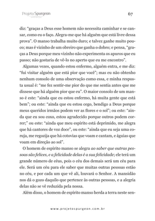 67
diz: “graças a Deus esse homem não necessita caminhar e se cansar, como eu o faço. Alegra-me que há alguém que está livre dessa
prova”. O manso trabalha muito duro; e talvez ganhe muito pouco; mas é vizinho de um obreiro que ganha o dobro; e pensa, “graças a Deus porque meu vizinho não experimenta os apuros que eu
passo; não gostaria de vê-lo no aperto que eu me encontro”.
Algumas vezes, quando estou enfermo, alguém entra, e me diz:
“fui visitar alguém que está pior que você”; mas eu não obtenho
nenhum consolo de uma observação como essa, e minha resposta usual é: “me fez sentir-me pior do que me sentia antes que me
dissese que há alguém pior que eu”. O maior consolo de um manso é este: “ainda que eu estou enfermo, há muita gente que está
bem”; ou este: “ainda que eu estou cego, bendigo a Deus porque
meus queridos irmãos podem ver as flores e o sol”; ou este: “ainda que eu sou coxo, estou agradecido porque outros podem correr;” ou este: “ainda que meu espírito está deprimido, me alegra
que há cantores de voz doce”, ou este: “ainda que eu seja uma coruja, me regozija que há cotovias que voam e cantam, e águias que
voam em direção ao sol”.
O homem de espírito manso se alegra ao saber que outras pessoas são felices, e a felicidade delas é a sua felicidade; ele terá um
grande número de céus, pois o céu dos demais será um céu para
ele. Será um céu para ele saber que muitas outras pessoas estão
no céu, e por cada um que vê ali, louvará o Senhor. A mansidão
nos dá o gozo daquilo que pertence às outras pessoas, e a alegria
delas não se vê reduzida pela nossa.
Além disso, o homem de espírito manso herda a terra neste sen-

w w w. p r o j e t o s p u r g e o n . c o m . b r

 