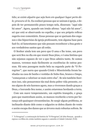 68
tido; se existe alguém que seja bom em qualquer lugar perto dele; procura vê-lo. Eu conheci pessoas que se uniram à igreja, e depois de ter permanecido pouco tempo nela, disseram: “aqui não
há amor”. Agora, quando um irmão afirma: “aqui não há amor”,
sei que está se observando no espelho, e que seu próprio reflexo
sugeriu esse comentário. Essas pessoas que se queixam dos enganos e das hipocrisias da igreja professante, tem alguma base para
fazê-lo; só lamentamos que não possam reconhecer a boa gente e
aos verdadeiros santos que ali estão.
O Senhor ainda tem um povo que O ama e lhe teme, um povo
que será Seu no dia em que reunir Suas jóias, e é uma lástima que
não sejamos capazes de ver o que Deus admira tanto. Se somos
mansos, veremos mais fácilmente as excelências de outras pessoas. Há uma passagem muito bela na segunda parte de “O Peregrino”7, que narra que quando Cristã e Misericórdia foram banhadas na casa de banho e vestidas de linho fino, branco e limpo,
“começaram a valorizar-se mais entre elas”. Se nós também fizermos isso, não pensaremos tão mal desta pobre vida presente, como alguns de nós fazemos agora, mas a viveremos dando graças a
Deus, e louvando Seu nome, e assim estaremos herdando a terra.
Com um suave temperamento, um espírito tranquilo, e graça
para que mantenham assim, os mansos receberão a terra por herança sob quaisquer circunstâncias. Se surgir algum problema, se
inclinarão diante dele como o salgueiro se dobra diante do vento
e assim escapa dos danos que as árvores mais robustas sofrem. Se
7 “A Peregrina”; a continuação da história de “O Peregrino”, de John Bunyan, quando a
esposa e os filhos de cristão também seguem o caminho à Cidade Celestial. (N.R)
w w w. p r o j e t o s p u r g e o n . c o m . b r

 