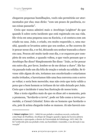 69
chegarem pequenas humilhações, vocês não permitirão ser atormentados por elas; mas dirão: “com um pouco de paciência, essas coisas passarão”.
Creio que nunca admirei mais o Arcebispo Leighton8 do que
quando li sobre certo incidente que está registrado em sua vida.
Ele vivia em uma pequena casa na Escócia, e só contava com um
criado na casa. João, o criado, era muito esquecido; e, uma manhã, quando se levantou antes que seu senhor, se lhe ocorreu de
ir pescar nesse dia, e se foi, deixando seu senhor trancado a chave
em casa. Pescou até muito tarde esse dia, e se esqueceu por completo de seu senhor, e quando voltou, o que vocês pensam que o
Arcebispo lhe disse? Simplesmente lhe disse: “João, se for pescar
em outro dia, por favor, lembre-se de me deixar a chave”. Ele havia passado todo um dia feliz de oração e estudo na solidão. Se tivesse sido algum de nós, teríamos nos encolerizado e estaríamos
muito irritados, e haveriamos tido uma boa conversa com o servo
ao voltar; e seria bem merecido; mas não creio que teria valido a
pena que o bom homem se irritasse de ter sido deixado por João.
Creio que o incidente é uma boa ilustração de nosso texto.
Mas o texto significa mais do que eu disse até o momento, pois
a promessa, “herdarão a terra”, pode ser lido como a terra prometida, a Canaã Celestial. Estes são os homens que herdarão o
céu, pois lá acima chegarão todos os mansos. Já não haverá con8 Robert Leighton (1611 - 1684) foi um prelado e estudioso escocês, conhecido
como bispo de Dunblane, Arcebispo de Glasgow quando a Igreja da Escócia adotava
oficialmente o episcopado, e diretor da Universidade de Edimburgo, 1653-1662. Ele
foi “conhecido pela sua piedade cristã, sua humildade e mansidão, e sua devoção à sua
vocação”
w w w. p r o j e t o s p u r g e o n . c o m . b r

 