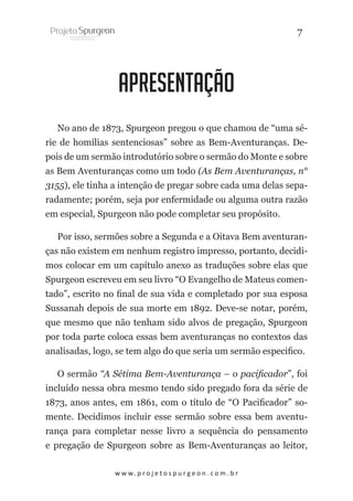 7

apresentação
No ano de 1873, Spurgeon pregou o que chamou de “uma série de homílias sentenciosas” sobre as Bem-Aventuranças. Depois de um sermão introdutório sobre o sermão do Monte e sobre
as Bem Aventuranças como um todo (As Bem Aventuranças, n°
3155), ele tinha a intenção de pregar sobre cada uma delas separadamente; porém, seja por enfermidade ou alguma outra razão
em especial, Spurgeon não pode completar seu propósito.
Por isso, sermões sobre a Segunda e a Oitava Bem aventuranças não existem em nenhum registro impresso, portanto, decidimos colocar em um capítulo anexo as traduções sobre elas que
Spurgeon escreveu em seu livro “O Evangelho de Mateus comentado”, escrito no final de sua vida e completado por sua esposa
Sussanah depois de sua morte em 1892. Deve-se notar, porém,
que mesmo que não tenham sido alvos de pregação, Spurgeon
por toda parte coloca essas bem aventuranças no contextos das
analisadas, logo, se tem algo do que seria um sermão especifico.
O sermão “A Sétima Bem-Aventurança – o pacificador”, foi
incluído nessa obra mesmo tendo sido pregado fora da série de
1873, anos antes, em 1861, com o título de “O Pacificador” somente. Decidimos incluir esse sermão sobre essa bem aventurança para completar nesse livro a sequência do pensamento
e pregação de Spurgeon sobre as Bem-Aventuranças ao leitor,
w w w. p r o j e t o s p u r g e o n . c o m . b r

 