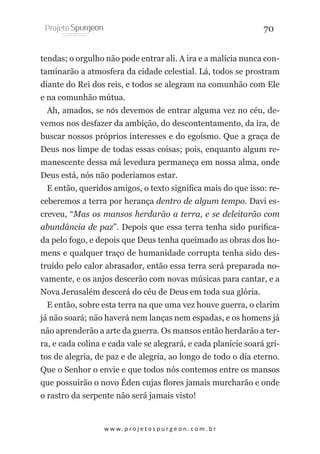 70
tendas; o orgulho não pode entrar ali. A ira e a malícia nunca contaminarão a atmosfera da cidade celestial. Lá, todos se prostram
diante do Rei dos reis, e todos se alegram na comunhão com Ele
e na comunhão mútua.
Ah, amados, se nós devemos de entrar alguma vez no céu, devemos nos desfazer da ambição, do descontentamento, da ira, de
buscar nossos próprios interesses e do egoísmo. Que a graça de
Deus nos limpe de todas essas coisas; pois, enquanto algum remanescente dessa má levedura permaneça em nossa alma, onde
Deus está, nós não poderiamos estar.
E então, queridos amigos, o texto significa mais do que isso: receberemos a terra por herança dentro de algum tempo. Davi escreveu, “Mas os mansos herdarão a terra, e se deleitarão com
abundância de paz”. Depois que essa terra tenha sido purificada pelo fogo, e depois que Deus tenha queimado as obras dos homens e qualquer traço de humanidade corrupta tenha sido destruído pelo calor abrasador, então essa terra será preparada novamente, e os anjos descerão com novas músicas para cantar, e a
Nova Jerusalém descerá do céu de Deus em toda sua glória.
E então, sobre esta terra na que uma vez houve guerra, o clarim
já não soará; não haverá nem lanças nem espadas, e os homens já
não aprenderão a arte da guerra. Os mansos então herdarão a terra, e cada colina e cada vale se alegrará, e cada planície soará gritos de alegria, de paz e de alegria, ao longo de todo o dia eterno.
Que o Senhor o envie e que todos nós contemos entre os mansos
que possuirão o novo Éden cujas flores jamais murcharão e onde
o rastro da serpente não será jamais visto!

w w w. p r o j e t o s p u r g e o n . c o m . b r

 