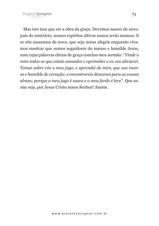 71
Mas isto tem que ser a obra da graça. Devemos nascer de novo,
pois do contrário, nossos espíritos altivos nunca serão mansos. E
se nós nascemos de novo, que seja nossa alegria enquanto vivamos mostrar que somos seguidores do manso e humilde Jesus,
com cujas palavras cheias de graça concluo meu sermão: “Vinde a
mim todos os que estais cansados e oprimidos e eu vos aliviarei.
Tomai sobre vós o meu jugo, e aprendei de mim, que sou manso e humilde de coração; e encontrareis descanso para as vossas
almas; porque o meu jugo é suave e o meu fardo é leve”. Que assim seja, por Jesus Cristo nosso Senhor! Amém.

w w w. p r o j e t o s p u r g e o n . c o m . b r

 