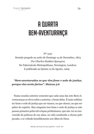 72

A Quarta
Bem-Aventurança
Nº 3157
Sermão pregado na noite de Domingo 14 de Dezembro, 1873
Por Charles Haddon Spurgeon
No Tabernáculo Metropolitano, Newington, Londres.
E publicado na Quinta 12 de Agosto, 1909.

“Bem-aventurados os que têm fome e sede de justiça,
porque eles serão fartos”. Mateus 5:6

Numa ocasião anterior comentei que cada uma das sete Bem-Aventuranças se eleva sobre a anterior, e brota delas. É mais sublime
ter fome e sede de justiça que ser manso, ou que chorar, ou que ser
pobre de espírito. Mas ninguém tem fome e sede de justiça se não
passou primeiro pelas três etapas preliminares, que são: ter se convencido da pobreza de sua alma, ter sido conduzido a chorar pelo
pecado, e se voltado humildemente aos olhos de Deus.
w w w. p r o j e t o s p u r g e o n . c o m . b r

 