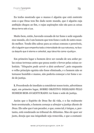 73
Eu tenho mostrado que o manso é alguém que está contente
com o que Deus tem lhe dado neste mundo, que é alguém cuja
ambição chegou ao fim, e cujas aspirações não são para as coisas
dessa terra sob a Lua.
Muito bem, então, havendo cessado de ter fome e sede segundo
esse mundo, ele é um homem que tem fome e sede de outro mundo melhor. Tendo dito adeus para as coisas comuns e perecíveis,
ele é alguém que empenha toda a intensidade de sua natureza, na busca daquilo que é eterno e celestial, aqui descrito como «justiça».
Em primeiro lugar o homem deve ser curado de seu ardor pelas coisas terrenas antes que possa sentir o fervor pelas coisas celestiais. “Ninguém pode servir a dois senhores”; pois enquanto
o velho princípio egoísta não fosse eliminado, e o homem não se
tornasse humilde e manso, não poderia começar a ter fome e sede de justiça.
I. Procedendo de imediato a considerar nosso texto, advertimos
aqui, em primeiro lugar, SOBRE OBJETIVO DESEJADO PELO
HOMEM BEM-AVAENTURADO: ter fome e sede de justiça. 
Assim que o Espírito de Deus lhe dá vida, e o faz realmente
bem-aventurado, o homem começa a almejar a justiça diante de
Deus. Ele sabe que é um pecador, e que, como tal, é iníquo, e, portanto, está condenado no tribunal do Altíssimo. Mas ele quer ser
justo, deseja que sua iniquidade seja removida, e que a contami-

w w w. p r o j e t o s p u r g e o n . c o m . b r

 