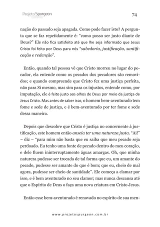 74
nação do passado seja apagada. Como pode fazer isto? A pergunta que se faz repetidamente é: “como posso ser justo diante de
Deus?” Ele não fica satisfeito até que lhe seja informado que Jesus
Cristo foi feito por Deus para nós “sabedoria, justificação, santificação e redenção”.
Então, quando tal pessoa vê que Cristo morreu no lugar do pecador, ela entende como os pecados dos pecadores são removidos; e quando compreende que Cristo fez uma justiça perfeita,
não para Si mesmo, mas sim para os injustos, entende como, por
imputação, ele é feito justo aos olhos de Deus por meio da justiça de
Jesus Cristo. Mas antes de saber isso, o homem bem-aventurado tem
fome e sede de justiça, e é bem-aventurado por ter fome e sede
dessa maneira.
Depois que descobre que Cristo é justiça no concernente à justificação, este homem então anseia ter uma natureza justa. “Ai!”
– diz – “para mim não basta que eu saiba que meu pecado seja
perdoado. Eu tenho uma fonte de pecado dentro do meu coração,
e dele fluem ininterruptamente águas amargas. Oh, que minha
natureza pudesse ser trocada de tal forma que eu, um amante do
pecado, pudesse ser amante do que é bom; que eu, cheio de mal
agora, pudesse ser cheio de santidade”. Ele começa a clamar por
isso, e é bem aventurado no seu clamor; mas nunca descansa até
que o Espírito de Deus o faça uma nova criatura em Cristo Jesus.
Então esse bem-aventurado é renovado no espírito de sua men-

w w w. p r o j e t o s p u r g e o n . c o m . b r

 