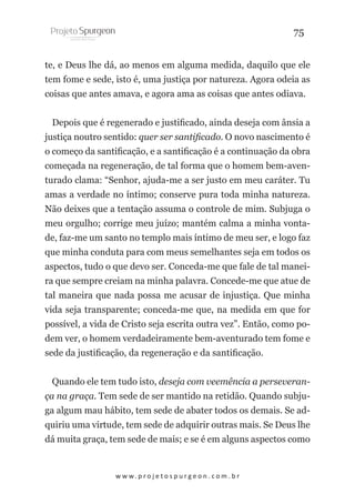 75
te, e Deus lhe dá, ao menos em alguma medida, daquilo que ele
tem fome e sede, isto é, uma justiça por natureza. Agora odeia as
coisas que antes amava, e agora ama as coisas que antes odiava.
Depois que é regenerado e justificado, ainda deseja com ânsia a
justiça noutro sentido: quer ser santificado. O novo nascimento é
o começo da santificação, e a santificação é a continuação da obra
começada na regeneração, de tal forma que o homem bem-aventurado clama: “Senhor, ajuda-me a ser justo em meu caráter. Tu
amas a verdade no íntimo; conserve pura toda minha natureza.
Não deixes que a tentação assuma o controle de mim. Subjuga o
meu orgulho; corrige meu juízo; mantém calma a minha vontade, faz-me um santo no templo mais íntimo de meu ser, e logo faz
que minha conduta para com meus semelhantes seja em todos os
aspectos, tudo o que devo ser. Conceda-me que fale de tal maneira que sempre creiam na minha palavra. Concede-me que atue de
tal maneira que nada possa me acusar de injustiça. Que minha
vida seja transparente; conceda-me que, na medida em que for
possível, a vida de Cristo seja escrita outra vez”. Então, como podem ver, o homem verdadeiramente bem-aventurado tem fome e
sede da justificação, da regeneração e da santificação.
Quando ele tem tudo isto, deseja com veemência a perseverança na graça. Tem sede de ser mantido na retidão. Quando subjuga algum mau hábito, tem sede de abater todos os demais. Se adquiriu uma virtude, tem sede de adquirir outras mais. Se Deus lhe
dá muita graça, tem sede de mais; e se é em alguns aspectos como

w w w. p r o j e t o s p u r g e o n . c o m . b r

 