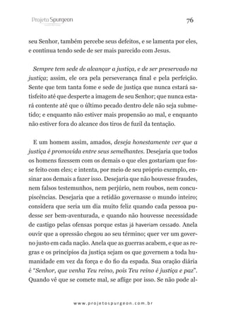 76
seu Senhor, também percebe seus defeitos, e se lamenta por eles,
e continua tendo sede de ser mais parecido com Jesus.
Sempre tem sede de alcançar a justiça, e de ser preservado na
justiça; assim, ele ora pela perseverança final e pela perfeição.
Sente que tem tanta fome e sede de justiça que nunca estará satisfeito até que desperte a imagem de seu Senhor; que nunca estará contente até que o último pecado dentro dele não seja submetido; e enquanto não estiver mais propensão ao mal, e enquanto
não estiver fora do alcance dos tiros de fuzil da tentação.
E um homem assim, amados, deseja honestamente ver que a
justiça é promovida entre seus semelhantes. Desejaria que todos
os homens fizessem com os demais o que eles gostariam que fosse feito com eles; e intenta, por meio de seu próprio exemplo, ensinar aos demais a fazer isso. Desejaria que não houvesse fraudes,
nem falsos testemunhos, nem perjúrio, nem roubos, nem concupiscências. Desejaria que a retidão governasse o mundo inteiro;
considera que seria um dia muito feliz quando cada pessoa pudesse ser bem-aventurada, e quando não houvesse necessidade
de castigo pelas ofensas porque estas já haveriam cessado. Anela
ouvir que a opressão chegou ao seu término; quer ver um governo justo em cada nação. Anela que as guerras acabem, e que as regras e os princípios da justiça sejam os que governem a toda humanidade em vez da força e do fio da espada. Sua oração diária
é “Senhor, que venha Teu reino, pois Teu reino é justiça e paz”.
Quando vê que se comete mal, se aflige por isso. Se não pode al-

w w w. p r o j e t o s p u r g e o n . c o m . b r

 