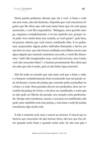 78
Desta paixão podemos afirmar que ela é real. A fome e sede
são atos reais, não são fantasias. Suponha que você encontrou alguém que lhe disse que está com tanta fome que ele está quase
morrendo, e você lhe responderia: “Bobagem, meu querido amigo, esqueça-o completamente, é só um capricho seu, porque você pode viver muito bem sem comida, se você quiser”, pois bem,
tal pessoa saberia que você estava zombando dela. E se pudessem surpreender algum pobre individuo flutuando a deriva em
um bote no mar, que não tivesse molhado seus lábios exceto com
água salgada que somente aumentou sua sede, e vocês lhe dissessem: “sede! São imaginações suas, você está nervoso, isso é tudo;
você não necessita beber”; o homem prontamente lhes diria que
ele sabe que não é assim, pois se não beber água morrerá.
Não há nada no mundo que seja mais real que a fome e sede,
e o homem verdadeiramente bem-aventurado tem tal paixão real, tal desejo e anseio de justiça que somente pode assemelhar-se
a fome e a sede. Seus pecados devem ser perdoados, deve ser revestido da justiça de Cristo, e ele deve ser santificado; e sente que
se não pode ser liberto do pecado, seu coração seria quebrantado. Deseja com veemência, anseia, e ora para ser santificado; não
pode estar satisfeito sem esta justiça, e sua fome e sede de justiça
constituem algo muito real.
E não é somente real, mas é natural ao extremo. É natural que os
homens que necessitam de pão tenham fome; não tem que lhes dizer quando terão fome e quando terão sede. Se não tem pão e

w w w. p r o j e t o s p u r g e o n . c o m . b r

 