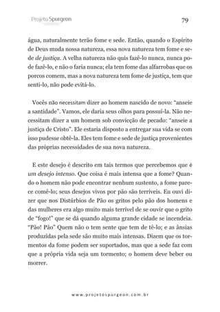 79
água, naturalmente terão fome e sede. Então, quando o Espírito
de Deus muda nossa natureza, essa nova natureza tem fome e sede de justiça. A velha natureza não quis fazê-lo nunca, nunca pode fazê-lo, e não o faria nunca; ela tem fome das alfarrobas que os
porcos comem, mas a nova natureza tem fome de justiça, tem que
senti-lo, não pode evitá-lo.
Vocês não necessitam dizer ao homem nascido de novo: “anseie
a santidade”. Vamos, ele daria seus olhos para possuí-la. Não necessitam dizer a um homem sob convicção de pecado: “anseie a
justiça de Cristo”. Ele estaria disposto a entregar sua vida se com
isso pudesse obtê-la. Eles tem fome e sede de justiça provenientes
das próprias necessidades de sua nova natureza.
E este desejo é descrito em tais termos que percebemos que é
um desejo intenso. Que coisa é mais intensa que a fome? Quando o homem não pode encontrar nenhum sustento, a fome parece comê-lo; seus desejos vivos por pão são terríveis. Eu ouvi dizer que nos Distúrbios de Pão os gritos pelo pão dos homens e
das mulheres era algo muito mais terrível de se ouvir que o grito
de “fogo!” que se dá quando alguma grande cidade se incendeia.
“Pão! Pão” Quem não o tem sente que tem de tê-lo; e as ânsias
produzidas pela sede são muito mais intensas. Dizem que os tormentos da fome podem ser suportados, mas que a sede faz com
que a própria vida seja um tormento; o homem deve beber ou
morrer.

w w w. p r o j e t o s p u r g e o n . c o m . b r

 