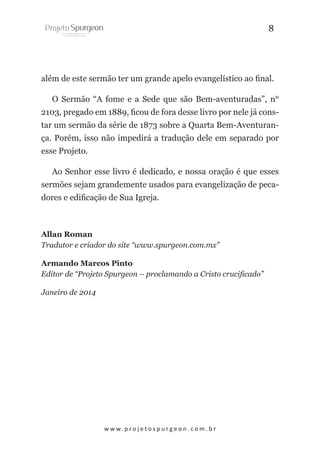 8

além de este sermão ter um grande apelo evangelístico ao final.
O Sermão “A fome e a Sede que são Bem-aventuradas”, n°
2103, pregado em 1889, ficou de fora desse livro por nele já constar um sermão da série de 1873 sobre a Quarta Bem-Aventurança. Porém, isso não impedirá a tradução dele em separado por
esse Projeto.
Ao Senhor esse livro é dedicado, e nossa oração é que esses
sermões sejam grandemente usados para evangelização de pecadores e edificação de Sua Igreja.

Allan Roman
Tradutor e criador do site “www.spurgeon.com.mx”
Armando Marcos Pinto
Editor de “Projeto Spurgeon – proclamando a Cristo crucificado”
Janeiro de 2014

w w w. p r o j e t o s p u r g e o n . c o m . b r

 