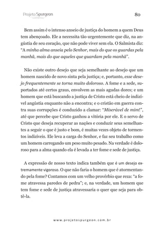 80
Bem assim é o intenso anseio de justiça do homem a quem Deus
tem abençoado. Ele a necessita tão urgentemente que diz, na angústia de seu coração, que não pode viver sem ela. O Salmista diz:
“A minha alma anseia pelo Senhor, mais do que os guardas pela
manhã, mais do que aqueles que guardam pela manhã”.
Não existe outro desejo que seja semelhante ao desejo que um
homem nascido de novo sinta pela justiça; e, portanto, esse desejo frequentemente se torna muito doloroso. A fome e a sede, suportados até certos graus, envolvem as mais agudas dores; e um
homem que está buscando a justiça de Cristo está cheio de indizível angústia enquanto não a encontra; e o cristão em guerra contra suas corrupções é conduzido a clamar: “Miserável de mim!”,
até que percebe que Cristo ganhou a vitória por ele. E o servo de
Cristo que deseja recuperar as nações e conduzir seus semelhantes a seguir o que é justo e bom, é muitas vezes objeto de tormentos indizíveis. Ele leva a carga do Senhor, e faz seu trabalho como
um homem carregando um peso muito pesado. Na verdade é doloroso para a alma quando ela é levada a ter fome e sede de justiça.
A expressão de nosso texto indica também que é um desejo extremamente vigoroso. O que não faria o homem que é atormentando pela fome? Contamos com um velho provérbio que reza: “a fome atravessa paredes de pedra”; e, na verdade, um homem que
tem fome e sede de justiça atravessaria o quer que seja para obtê-la.

w w w. p r o j e t o s p u r g e o n . c o m . b r

 