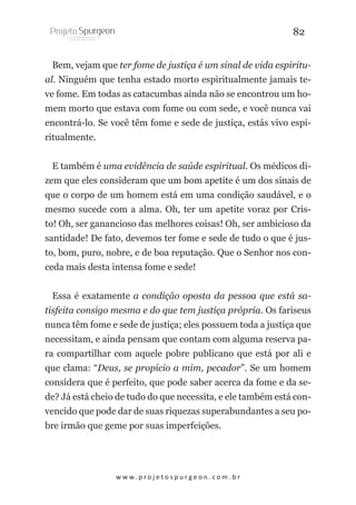 82
Bem, vejam que ter fome de justiça é um sinal de vida espiritual. Ninguém que tenha estado morto espiritualmente jamais teve fome. Em todas as catacumbas ainda não se encontrou um homem morto que estava com fome ou com sede, e você nunca vai
encontrá-lo. Se você têm fome e sede de justiça, estás vivo espiritualmente.
E também é uma evidência de saúde espiritual. Os médicos dizem que eles consideram que um bom apetite é um dos sinais de
que o corpo de um homem está em uma condição saudável, e o
mesmo sucede com a alma. Oh, ter um apetite voraz por Cristo! Oh, ser ganancioso das melhores coisas! Oh, ser ambicioso da
santidade! De fato, devemos ter fome e sede de tudo o que é justo, bom, puro, nobre, e de boa reputação. Que o Senhor nos conceda mais desta intensa fome e sede!
Essa é exatamente a condição oposta da pessoa que está satisfeita consigo mesma e do que tem justiça própria. Os fariseus
nunca têm fome e sede de justiça; eles possuem toda a justiça que
necessitam, e ainda pensam que contam com alguma reserva para compartilhar com aquele pobre publicano que está por ali e
que clama: “Deus, se propício a mim, pecador”. Se um homem
considera que é perfeito, que pode saber acerca da fome e da sede? Já está cheio de tudo do que necessita, e ele também está convencido que pode dar de suas riquezas superabundantes a seu pobre irmão que geme por suas imperfeições.

w w w. p r o j e t o s p u r g e o n . c o m . b r

 