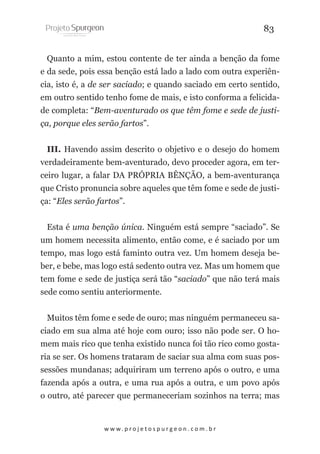 83
Quanto a mim, estou contente de ter ainda a benção da fome
e da sede, pois essa benção está lado a lado com outra experiência, isto é, a de ser saciado; e quando saciado em certo sentido,
em outro sentido tenho fome de mais, e isto conforma a felicidade completa: “Bem-aventurado os que têm fome e sede de justiça, porque eles serão fartos”.
III. Havendo assim descrito o objetivo e o desejo do homem
verdadeiramente bem-aventurado, devo proceder agora, em terceiro lugar, a falar DA PRÓPRIA BÊNÇÃO, a bem-aventurança
que Cristo pronuncia sobre aqueles que têm fome e sede de justiça: “Eles serão fartos”.
Esta é uma benção única. Ninguém está sempre “saciado”. Se
um homem necessita alimento, então come, e é saciado por um
tempo, mas logo está faminto outra vez. Um homem deseja beber, e bebe, mas logo está sedento outra vez. Mas um homem que
tem fome e sede de justiça será tão “saciado” que não terá mais
sede como sentiu anteriormente.
Muitos têm fome e sede de ouro; mas ninguém permaneceu saciado em sua alma até hoje com ouro; isso não pode ser. O homem mais rico que tenha existido nunca foi tão rico como gostaria se ser. Os homens trataram de saciar sua alma com suas possessões mundanas; adquiriram um terreno após o outro, e uma
fazenda após a outra, e uma rua após a outra, e um povo após
o outro, até parecer que permaneceriam sozinhos na terra; mas

w w w. p r o j e t o s p u r g e o n . c o m . b r

 