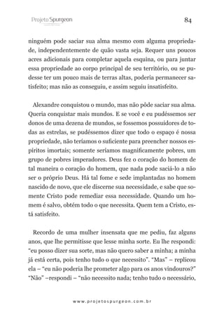 84
ninguém pode saciar sua alma mesmo com alguma propriedade, independentemente de quão vasta seja. Requer uns poucos
acres adicionais para completar aquela esquina, ou para juntar
essa propriedade ao corpo principal de seu território, ou se pudesse ter um pouco mais de terras altas, poderia permanecer satisfeito; mas não as conseguiu, e assim seguiu insatisfeito.
Alexandre conquistou o mundo, mas não pôde saciar sua alma.
Queria conquistar mais mundos. E se você e eu pudéssemos ser
donos de uma dezena de mundos, se fossemos possuidores de todas as estrelas, se pudéssemos dizer que todo o espaço é nossa
propriedade, não teríamos o suficiente para preencher nossos espíritos imortais; somente seríamos magnificamente pobres, um
grupo de pobres imperadores. Deus fez o coração do homem de
tal maneira o coração do homem, que nada pode saciá-lo a não
ser o próprio Deus. Há tal fome e sede implantadas no homem
nascido de novo, que ele discerne sua necessidade, e sabe que somente Cristo pode remediar essa necessidade. Quando um homem é salvo, obtém todo o que necessita. Quem tem a Cristo, está satisfeito.
Recordo de uma mulher insensata que me pediu, faz alguns
anos, que lhe permitisse que lesse minha sorte. Eu lhe respondi:
“eu posso dizer sua sorte, mas não quero saber a minha; a minha
já está certa, pois tenho tudo o que necessito”. “Mas” – replicou
ela – “eu não poderia lhe prometer algo para os anos vindouros?”
“Não” –respondi – “não necessito nada; tenho tudo o necessário,

w w w. p r o j e t o s p u r g e o n . c o m . b r

 