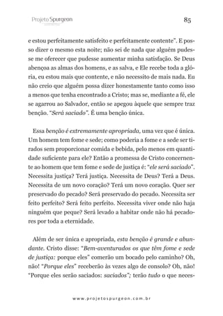 85
e estou perfeitamente satisfeito e perfeitamente contente”. E posso dizer o mesmo esta noite; não sei de nada que alguém pudesse me oferecer que pudesse aumentar minha satisfação. Se Deus
abençoa as almas dos homens, e as salva, e Ele recebe toda a glória, eu estou mais que contente, e não necessito de mais nada. Eu
não creio que alguém possa dizer honestamente tanto como isso
a menos que tenha encontrado a Cristo; mas se, mediante a fé, ele
se agarrou ao Salvador, então se apegou àquele que sempre traz
benção. “Será saciado”. É uma benção única.
Essa benção é extremamente apropriada, uma vez que é única.
Um homem tem fome e sede; como poderia a fome e a sede ser tirados sem proporcionar comida e bebida, pelo menos em quantidade suficiente para ele? Então a promessa de Cristo concernente ao homem que tem fome e sede de justiça é: “ele será saciado”.
Necessita justiça? Terá justiça. Necessita de Deus? Terá a Deus.
Necessita de um novo coração? Terá um novo coração. Quer ser
preservado do pecado? Será preservado do pecado. Necessita ser
feito perfeito? Será feito perfeito. Necessita viver onde não haja
ninguém que peque? Será levado a habitar onde não há pecadores por toda a eternidade.
Além de ser única e apropriada, esta benção é grande e abundante. Cristo disse: “Bem-aventurados os que têm fome e sede
de justiça: porque eles” comerão um bocado pelo caminho? Oh,
não! “Porque eles” receberão às vezes algo de consolo? Oh, não!
“Porque eles serão saciados: saciados”; terão tudo o que neces-

w w w. p r o j e t o s p u r g e o n . c o m . b r

 