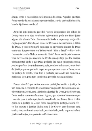 86
sitam, terão o necessário e até mesmo de sobra. Aqueles que têm
fome e sede de justiça serão preenchidos, serão preenchidos até a
borda. Quão certo é isto!
Aqui há um homem que diz: “estou condenado aos olhos de
Deus; sinto e sei que nenhuma ação minha pode me fazer justo
algum dia diante Dele. Eu renunciei toda a esperança de justificação própria”. Escute, oh homem! Creia em Jesus Cristo, o Filho
de Deus, e você o tomará para que se apresente diante de Deus
como teu Representante e Substituto? “Sim, o farei” – diz – “efetivamente confio Nele, e somente Nele”. Bem, então, oh homem,
você deve saber que recebeu de Cristo uma justiça que lhe saciará
plenamente! Tudo o que Deus poderia lhe pedir justamente era a
justiça perfeita de um homem; pois, sendo um homem, essa é toda justiça que se poderia esperar que apresentasse a Deus; mas,
na justiça de Cristo, você tem a perfeita justiça de um homem, e
mais que isso, pois tem também a própria justiça de Deus.
Pense nisso! O pai Adão, em sua perfeição, vestiu a justiça de
um homem, e era belo de se observar enquanto durou; mas se você confia em Jesus, está vestindo a justiça de Deus, pois Cristo era
Deus assim como era homem. Agora, quando um homem experimenta isso, e sabe que, tendo acreditado em Jesus, Deus o olha
como se a justiça de Jesus fosse sua própria justiça, e com efeito lhe imputa a justiça divina que é de Cristo, esse homem está
cheio; sim, está mais que cheio, está saciado, tudo o que sua alma
poderia desejar já o possui em Cristo Jesus.

w w w. p r o j e t o s p u r g e o n . c o m . b r

 