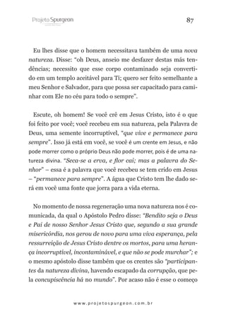 87

Eu lhes disse que o homem necessitava também de uma nova
natureza. Disse: “oh Deus, anseio me desfazer destas más tendências; necessito que esse corpo contaminado seja convertido em um templo aceitável para Ti; quero ser feito semelhante a
meu Senhor e Salvador, para que possa ser capacitado para caminhar com Ele no céu para todo o sempre”.
Escute, oh homem! Se você crê em Jesus Cristo, isto é o que
foi feito por você; você recebeu em sua natureza, pela Palavra de
Deus, uma semente incorruptível, “que vive e permanece para
sempre”. Isso já está em você, se você é um crente em Jesus, e não
pode morrer como o próprio Deus não pode morrer, pois é de uma natureza divina. “Seca-se a erva, e flor cai; mas a palavra do Senhor” – essa é a palavra que você recebeu se tem crido em Jesus
– “permanece para sempre”. A água que Cristo tem lhe dado será em você uma fonte que jorra para a vida eterna.
No momento de nossa regeneração uma nova natureza nos é comunicada, da qual o Apóstolo Pedro disse: “Bendito seja o Deus
e Pai de nosso Senhor Jesus Cristo que, segundo a sua grande
misericórdia, nos gerou de novo para uma viva esperança, pela
ressurreição de Jesus Cristo dentre os mortos, para uma herança incorruptível, incontaminável, e que não se pode murchar”; e
o mesmo apóstolo disse também que os crentes são “participantes da natureza divina, havendo escapado da corrupção, que pela concupiscência há no mundo”. Por acaso não é esse o começo

w w w. p r o j e t o s p u r g e o n . c o m . b r

 