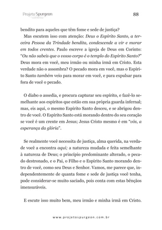 88
bendito para aqueles que têm fome e sede de justiça?
Mas escutem isso com atenção: Deus o Espírito Santo, a terceira Pessoa da Trindade bendita, condescende a vir e morar
em todos crentes. Paulo escreve a igreja de Deus em Corinto:
“Ou não sabeis que o vosso corpo é o templo do Espírito Santo?”
Deus mora em você, meu irmão ou minha irmã em Cristo. Esta
verdade não o assombra? O pecado mora em você, mas o Espírito Santo também veio para morar em você, e para expulsar para
fora de você o pecado.
O diabo o assedia, e procura capturar seu espírito, e fazê-lo semelhante aos espíritos que estão em sua própria guarda infernal;
mas, eis aqui, o mesmo Espírito Santo desceu, e se abrigou dentro de você. O Espírito Santo está morando dentro do seu coração
se você é um crente em Jesus; Jesus Cristo mesmo é em “vós, a
esperança da glória”.
Se realmente você necessita de justiça, alma querida, na verdade você a encontra aqui; a natureza mudada e feita semelhante
à natureza de Deus; o princípio predominante alterado, o pecado destronado, e o Pai, o Filho e o Espírito Santo morando dentro de você, como seu Deus e Senhor. Vamos, me parece que, independentemente de quanta fome e sede de justiça você tenha,
pode considerar-se muito saciado, pois conta com estas bênçãos
imensuráveis.
E escute isso muito bem, meu irmão e minha irmã em Cristo.

w w w. p r o j e t o s p u r g e o n . c o m . b r

 