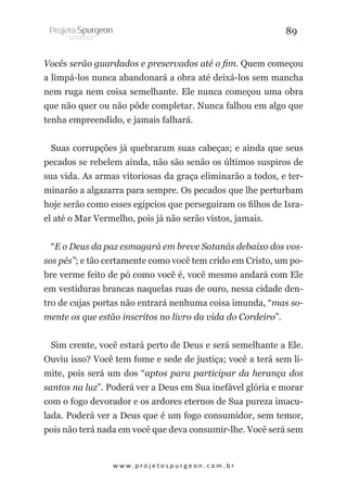 89
Vocês serão guardados e preservados até o fim. Quem começou
a limpá-los nunca abandonará a obra até deixá-los sem mancha
nem ruga nem coisa semelhante. Ele nunca começou uma obra
que não quer ou não pôde completar. Nunca falhou em algo que
tenha empreendido, e jamais falhará.
Suas corrupções já quebraram suas cabeças; e ainda que seus
pecados se rebelem ainda, não são senão os últimos suspiros de
sua vida. As armas vitoriosas da graça eliminarão a todos, e terminarão a algazarra para sempre. Os pecados que lhe perturbam
hoje serão como esses egípcios que perseguiram os filhos de Israel até o Mar Vermelho, pois já não serão vistos, jamais.
“E o Deus da paz esmagará em breve Satanás debaixo dos vossos pés”; e tão certamente como você tem crido em Cristo, um pobre verme feito de pó como você é, você mesmo andará com Ele
em vestiduras brancas naquelas ruas de ouro, nessa cidade dentro de cujas portas não entrará nenhuma coisa imunda, “mas somente os que estão inscritos no livro da vida do Cordeiro”.
Sim crente, você estará perto de Deus e será semelhante a Ele.
Ouviu isso? Você tem fome e sede de justiça; você a terá sem limite, pois será um dos “aptos para participar da herança dos
santos na luz”. Poderá ver a Deus em Sua inefável glória e morar
com o fogo devorador e os ardores eternos de Sua pureza imaculada. Poderá ver a Deus que é um fogo consumidor, sem temor,
pois não terá nada em você que deva consumir-lhe. Você será sem

w w w. p r o j e t o s p u r g e o n . c o m . b r

 