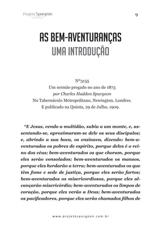9

As Bem-Aventuranças
Uma introdução
Nº3155
Um sermão pregado no ano de 1873
por Charles Haddon Spurgeon
No Tabernáculo Metropolitano, Newington, Londres.
E publicado na Quinta, 29 de Julho, 1909.

“E Jesus, vendo a multidão, subiu a um monte, e, assentando-se, aproximaram-se dele os seus discípulos;
e, abrindo a sua boca, os ensinava, dizendo: bem-aventurados os pobres de espírito, porque deles é o reino dos céus; bem-aventurados os que choram, porque
eles serão consolados; bem-aventurados os mansos,
porque eles herdarão a terra; bem-aventurados os que
têm fome e sede de justiça, porque eles serão fartos;
bem-aventurados os misericordiosos, porque eles alcançarão misericórdia; bem-aventurados os limpos de
coração, porque eles verão a Deus; bem-aventurados
os pacificadores, porque eles serão chamados filhos de

w w w. p r o j e t o s p u r g e o n . c o m . b r

 
