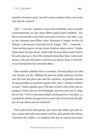 90
mancha, inocente, puro, imortal como o próprio Deus; por acaso
isso não lhe saciará?
“Ah!” – você diz- “quanto a mim estou satisfeito, mas eu anseio
veementemente ver que meus filhos sejam justos também”. Então os encomende a esse Deus que ama a seu pai e sua mãe, e peça que abençoe seus filhos como abençoou a Isaque através de
Abraão, e abençoou a Jacó através de Isaque. “Oh” – responde –
“mas também quero ver que meus vizinhos sejam salvos”. Então,
tenha fome de suas almas, tenha sede de suas almas como tem tido sede pela sua; e Deus lhe ensinará como lhes falar, e provavelmente, visto que têm fome e sede de suas almas, Deus o converterá no instrumento da conversão deles.
Esta verdade também deve o consolar: haverá justiça em todo
este mundo um dia. Milhões de pessoas ainda rejeitam a Cristo,
mas Ele tem um povo que não lhe rejeitara. As grandes massas
da humanidade no presente fogem Dele, mas “o Senhor conhece
os seus”. Todos aqueles que o Pai deu a Cristo virão a Ele com segurança. Cristo não se verá frustrado, sua Cruz não terá se erigido em vão. “Verá a sua posteridade, prolongará os seus dias, e a
vontade do Senhor prosperará em sua mão. Verá o fruto da aflição de sua alma e ficará satisfeito”.
Você pode muito bem gemer por causa dos ídolos que não caem, e pelas opressões que nunca acabam, pelo pranto das viúvas,
o lamento dos órfãos, e os suspiros dos que se sentam na escuri-

w w w. p r o j e t o s p u r g e o n . c o m . b r

 