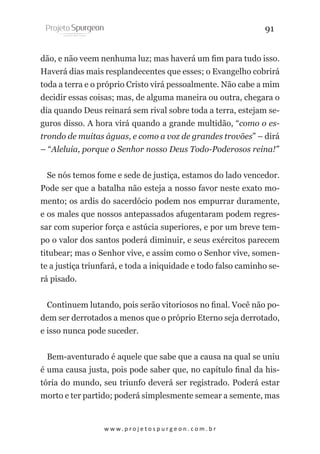 91
dão, e não veem nenhuma luz; mas haverá um fim para tudo isso.
Haverá dias mais resplandecentes que esses; o Evangelho cobrirá
toda a terra e o próprio Cristo virá pessoalmente. Não cabe a mim
decidir essas coisas; mas, de alguma maneira ou outra, chegara o
dia quando Deus reinará sem rival sobre toda a terra, estejam seguros disso. A hora virá quando a grande multidão, “como o estrondo de muitas águas, e como a voz de grandes trovões” – dirá
– “Aleluia, porque o Senhor nosso Deus Todo-Poderosos reina!”
Se nós temos fome e sede de justiça, estamos do lado vencedor.
Pode ser que a batalha não esteja a nosso favor neste exato momento; os ardis do sacerdócio podem nos empurrar duramente,
e os males que nossos antepassados afugentaram podem regressar com superior força e astúcia superiores, e por um breve tempo o valor dos santos poderá diminuir, e seus exércitos parecem
titubear; mas o Senhor vive, e assim como o Senhor vive, somente a justiça triunfará, e toda a iniquidade e todo falso caminho será pisado.
Continuem lutando, pois serão vitoriosos no final. Você não podem ser derrotados a menos que o próprio Eterno seja derrotado,
e isso nunca pode suceder.
Bem-aventurado é aquele que sabe que a causa na qual se uniu
é uma causa justa, pois pode saber que, no capítulo final da história do mundo, seu triunfo deverá ser registrado. Poderá estar
morto e ter partido; poderá simplesmente semear a semente, mas

w w w. p r o j e t o s p u r g e o n . c o m . b r

 
