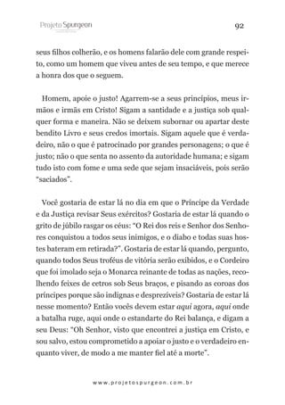 92
seus filhos colherão, e os homens falarão dele com grande respeito, como um homem que viveu antes de seu tempo, e que merece
a honra dos que o seguem.
Homem, apoie o justo! Agarrem-se a seus princípios, meus irmãos e irmãs em Cristo! Sigam a santidade e a justiça sob qualquer forma e maneira. Não se deixem subornar ou apartar deste
bendito Livro e seus credos imortais. Sigam aquele que é verdadeiro, não o que é patrocinado por grandes personagens; o que é
justo; não o que senta no assento da autoridade humana; e sigam
tudo isto com fome e uma sede que sejam insaciáveis, pois serão
“saciados”.
Você gostaria de estar lá no dia em que o Príncipe da Verdade
e da Justiça revisar Seus exércitos? Gostaria de estar lá quando o
grito de júbilo rasgar os céus: “O Rei dos reis e Senhor dos Senhores conquistou a todos seus inimigos, e o diabo e todas suas hostes bateram em retirada?”. Gostaria de estar lá quando, pergunto,
quando todos Seus troféus de vitória serão exibidos, e o Cordeiro
que foi imolado seja o Monarca reinante de todas as nações, recolhendo feixes de cetros sob Seus braços, e pisando as coroas dos
príncipes porque são indignas e desprezíveis? Gostaria de estar lá
nesse momento? Então vocês devem estar aqui agora, aqui onde
a batalha ruge, aqui onde o estandarte do Rei balança, e digam a
seu Deus: “Oh Senhor, visto que encontrei a justiça em Cristo, e
sou salvo, estou comprometido a apoiar o justo e o verdadeiro enquanto viver, de modo a me manter fiel até a morte”.

w w w. p r o j e t o s p u r g e o n . c o m . b r

 