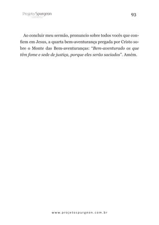 93

Ao concluir meu sermão, pronuncio sobre todos vocês que confiem em Jesus, a quarta bem-aventurança pregada por Cristo sobre o Monte das Bem-aventuranças: “Bem-aventurado os que
têm fome e sede de justiça, porque eles serão saciados”. Amém.

w w w. p r o j e t o s p u r g e o n . c o m . b r

 