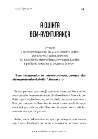 94

A Quinta
Bem-Aventurança
Nº 3158
Um sermão pregado no dia 21 de Dezembro de 1873
por Charles Haddon Spurgeon
No Tabernáculo Metropolitano, Newington, Londres.
E publicado na Quinta 19 de Agosto de 1909.

“Bem-aventurados os misericordiosos, porque eles
alcançarão misericórdia.” Mateus 5: 7.

Eu dou por certo que vocês já conhecem meus sermões anteriores acerca das Bem-aventuranças. Se não o tiverem feito, não poderei repetir aqui tudo o que já disse, ainda que possa mencionarlhes que comparei as Bem-Aventuranças a uma escada de luz, e
comentei que cada uma das Bem-Aventuranças brota e está firmada sobre a que lhe precede.
Assim, vocês poderão observar que o personagem mencionado
aqui é mais elevado dos que foram expostos anteriormente, mais
w w w. p r o j e t o s p u r g e o n . c o m . b r

 