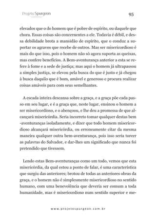 95
elevados que o do homem que é pobre de espírito, ou daquele que
chora. Essas coisas são concernentes a ele. Todavia é débil, e dessa debilidade brota a mansidão de espírito, que o conduz a suportar os agravos que recebe de outros. Mas ser misericordioso é
mais do que isso, pois o homem não só agora suporta as queixas,
mas confere benefícios. A Bem-aventurança anterior a esta se refere à fome e a sede de justiça; mas aqui o homem já ultrapassou
a simples justiça, se elevou pela busca do que é justo e já chegou
à busca daquilo que é bom, amável e generoso e procura realizar
coisas amáveis para com seus semelhantes.
A escada inteira descansa sobre a graça, e a graça põe cada passo em seu lugar, e é a graça que, neste lugar, ensinou o homem a
ser misericordioso, e o abençoou, e lhe deu a promessa de que alcançará misericórdia. Seria incorreto tomar qualquer destas bem
-aventuranças isoladamente, e dizer que todo homem misericordioso alcançará misericórdia, ou erroneamente citar da mesma
maneira qualquer outra bem-aventurança, pois isso seria torcer
as palavras do Salvador, e dar-lhes um significado que nunca foi
pretendido que tivessem.
Lendo estas Bem-aventuranças como um todo, vemos que esta
misericórdia, da qual estou a ponto de falar, é uma característica
que surgiu das anteriores; brotou de todas as anteriores obras da
graça, e o homem não é simplesmente misericordioso no sentido
humano, com uma benevolência que deveria ser comum a toda
humanidade, mas é misericordioso num sentido superior e me-

w w w. p r o j e t o s p u r g e o n . c o m . b r

 