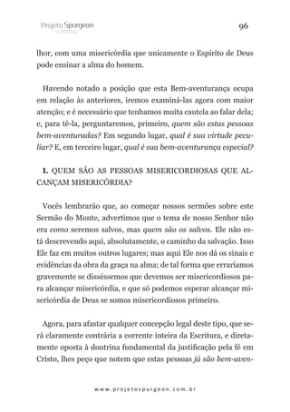 96
lhor, com uma misericórdia que unicamente o Espírito de Deus
pode ensinar a alma do homem.
Havendo notado a posição que esta Bem-aventurança ocupa
em relação às anteriores, iremos examiná-las agora com maior
atenção; e é necessário que tenhamos muita cautela ao falar dela;
e, para tê-la, perguntaremos, primeiro, quem são estas pessoas
bem-aventuradas? Em segundo lugar, qual é sua virtude peculiar? E, em terceiro lugar, qual é sua bem-aventurança especial?
I. QUEM SÃO AS PESSOAS MISERICORDIOSAS QUE ALCANÇAM MISERICÓRDIA?
Vocês lembrarão que, ao começar nossos sermões sobre este
Sermão do Monte, advertimos que o tema de nosso Senhor não
era como seremos salvos, mas quem são os salvos. Ele não está descrevendo aqui, absolutamente, o caminho da salvação. Isso
Ele faz em muitos outros lugares; mas aqui Ele nos dá os sinais e
evidências da obra da graça na alma; de tal forma que erraríamos
gravemente se disséssemos que devemos ser misericordiosos para alcançar misericórdia, e que só podemos esperar alcançar misericórdia de Deus se somos misericordiosos primeiro.
Agora, para afastar qualquer concepção legal deste tipo, que será claramente contrária a corrente inteira da Escritura, e diretamente oposta à doutrina fundamental da justificação pela fé em
Cristo, lhes peço que notem que estas pessoas já são bem-aven-

w w w. p r o j e t o s p u r g e o n . c o m . b r

 
