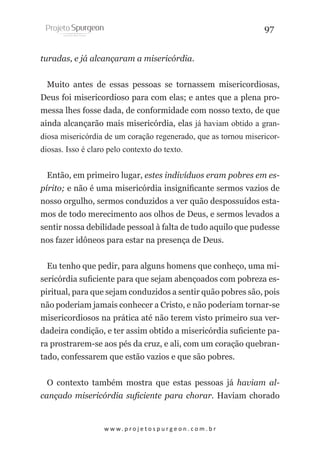 97
turadas, e já alcançaram a misericórdia.
Muito antes de essas pessoas se tornassem misericordiosas,
Deus foi misericordioso para com elas; e antes que a plena promessa lhes fosse dada, de conformidade com nosso texto, de que
ainda alcançarão mais misericórdia, elas já haviam obtido a grandiosa misericórdia de um coração regenerado, que as tornou misericordiosas. Isso é claro pelo contexto do texto.
Então, em primeiro lugar, estes indivíduos eram pobres em espírito; e não é uma misericórdia insignificante sermos vazios de
nosso orgulho, sermos conduzidos a ver quão despossuídos estamos de todo merecimento aos olhos de Deus, e sermos levados a
sentir nossa debilidade pessoal à falta de tudo aquilo que pudesse
nos fazer idôneos para estar na presença de Deus.
Eu tenho que pedir, para alguns homens que conheço, uma misericórdia suficiente para que sejam abençoados com pobreza espiritual, para que sejam conduzidos a sentir quão pobres são, pois
não poderiam jamais conhecer a Cristo, e não poderiam tornar-se
misericordiosos na prática até não terem visto primeiro sua verdadeira condição, e ter assim obtido a misericórdia suficiente para prostrarem-se aos pés da cruz, e ali, com um coração quebrantado, confessarem que estão vazios e que são pobres.
O contexto também mostra que estas pessoas já haviam alcançado misericórdia suficiente para chorar. Haviam chorado

w w w. p r o j e t o s p u r g e o n . c o m . b r

 