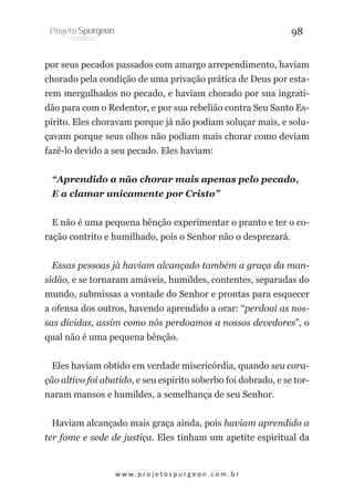 98
por seus pecados passados com amargo arrependimento, haviam
chorado pela condição de uma privação prática de Deus por estarem mergulhados no pecado, e haviam chorado por sua ingratidão para com o Redentor, e por sua rebelião contra Seu Santo Espírito. Eles choravam porque já não podiam soluçar mais, e soluçavam porque seus olhos não podiam mais chorar como deviam
fazê-lo devido a seu pecado. Eles haviam:
“Aprendido a não chorar mais apenas pelo pecado,
E a clamar unicamente por Cristo”
E não é uma pequena bênção experimentar o pranto e ter o coração contrito e humilhado, pois o Senhor não o desprezará.
Essas pessoas já haviam alcançado também a graça da mansidão, e se tornaram amáveis, humildes, contentes, separadas do
mundo, submissas a vontade do Senhor e prontas para esquecer
a ofensa dos outros, havendo aprendido a orar: “perdoai as nossas dívidas, assim como nós perdoamos a nossos devedores”, o
qual não é uma pequena bênção.
Eles haviam obtido em verdade misericórdia, quando seu coração altivo foi abatido, e seu espírito soberbo foi dobrado, e se tornaram mansos e humildes, a semelhança de seu Senhor.
Haviam alcançado mais graça ainda, pois haviam aprendido a
ter fome e sede de justiça. Eles tinham um apetite espiritual da

w w w. p r o j e t o s p u r g e o n . c o m . b r

 