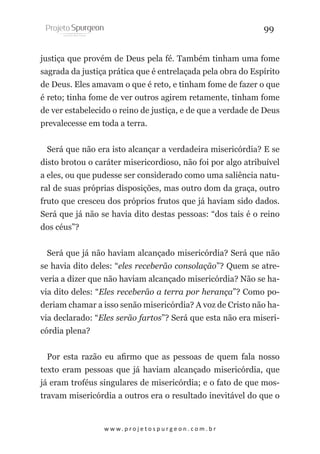 99
justiça que provém de Deus pela fé. Também tinham uma fome
sagrada da justiça prática que é entrelaçada pela obra do Espírito
de Deus. Eles amavam o que é reto, e tinham fome de fazer o que
é reto; tinha fome de ver outros agirem retamente, tinham fome
de ver estabelecido o reino de justiça, e de que a verdade de Deus
prevalecesse em toda a terra.
Será que não era isto alcançar a verdadeira misericórdia? E se
disto brotou o caráter misericordioso, não foi por algo atribuível
a eles, ou que pudesse ser considerado como uma saliência natural de suas próprias disposições, mas outro dom da graça, outro
fruto que cresceu dos próprios frutos que já haviam sido dados.
Será que já não se havia dito destas pessoas: “dos tais é o reino
dos céus”?
Será que já não haviam alcançado misericórdia? Será que não
se havia dito deles: “eles receberão consolação”? Quem se atreveria a dizer que não haviam alcançado misericórdia? Não se havia dito deles: “Eles receberão a terra por herança”? Como poderiam chamar a isso senão misericórdia? A voz de Cristo não havia declarado: “Eles serão fartos”? Será que esta não era misericórdia plena?
Por esta razão eu afirmo que as pessoas de quem fala nosso
texto eram pessoas que já haviam alcançado misericórdia, que
já eram troféus singulares de misericórdia; e o fato de que mostravam misericórdia a outros era o resultado inevitável do que o

w w w. p r o j e t o s p u r g e o n . c o m . b r

 