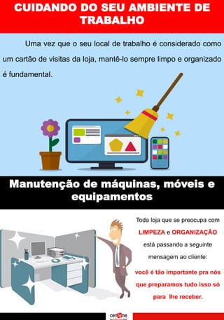 CUIDANDO DO SEU AMBIENTE DE
TRABALHO
Manutenção de máquinas, móveis e
equipamentos
Uma vez que o seu local de trabalho é considerado como
um cartão de visitas da loja, mantê-lo sempre limpo e organizado
é fundamental.
Toda loja que se preocupa com
LIMPEZA e ORGANIZAÇÃO
está passando a seguinte
mensagem ao cliente:
você é tão importante pra nós
que preparamos tudo isso só
para lhe receber.
 