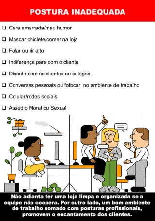 POSTURA INADEQUADA
❑ Cara amarrada/mau humor
❑ Mascar chiclete/comer na loja
❑ Falar ou rir alto
❑ Indiferença para com o cliente
❑ Discutir com os clientes ou colegas
❑ Conversas pessoais ou fofocar no ambiente de trabalho
❑ Celular/redes sociais
❑ Assédio Moral ou Sexual
Não adianta ter uma loja limpa e organizada se a
equipe não coopera. Por outro lado, um bom ambiente
de trabalho somado com posturas profissionais,
promovem o encantamento dos clientes.
 