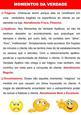 MOMENTOS DA VERDADE
❑ Trágicos: Chama-se assim porque eles se constituem em
uma verdadeira tragédia na experiência do cliente ao ser
atendido na loja. Atendimento Fraco, Péssimo.
❑ Apáticos: Nos Momentos da Verdade Apáticos, se não há
nenhum desastre ou acontecimento que prejudique em
demasia o cliente, por outro lado, há contatos sem “alma”,
“frios”, “indiferentes”. Simplesmente nada acontece. Em frações
de minutos o cliente não se lembra mais do tal estabelecimento
ou pessoa que o atendeu. Com o relacionamento apático,
perde-se a oportunidade de fidelizar o cliente. O Momento da
Verdade Apático não chega a ser trágico; mas também, não
contribui em nada para a conquista do cliente. Atendimento
Regular.
❑ Encantadores: Esses são aqueles momentos “mágicos” na
medida em que causam um ótima impressão no cliente. A
magia do atendimento encantador tem o extraordinário poder
de cativar e fidelizar o cliente. Atendimento Bom e Excelente
 