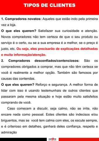 TIPOS DE CLIENTES
1. Compradores novatos: Aqueles que estão indo pela primeira
vez a loja.
O que eles querem? Satisfazer sua curiosidade e atenção.
Novos compradores não tem certeza de que o seu produto ou
serviço é o certo, ou se a sua empresa é a melhor, se o preço é
justo, etc. Ou seja, eles precisarão de explicações detalhadas
e muita informação/atenção.
2. Compradores desconfiados/contenciosos: São os
compradores obrigados a comprar, mas que não têm certeza se
você é realmente a melhor opção. Também são famosos por
causas das contendas.
O que eles querem? Reforço e segurança. A melhor forma de
lidar com isso é usando testemunhais de outros clientes que
passaram pela mesma situação e hoje estão muito satisfeitos
comprando de você.
Caso comecem a discutir, seja calmo, não se irrite, não
encare nada como pessoal. Estes clientes são indecisos e/ou
briguentos, mas se você tem calma com eles, os escute sempre,
e é criterioso em detalhes, ganhará deles confiança, respeito e
admiração
 